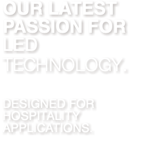 OUR LATEST PASSION FOR LED TECHNOLOGY. DESIGNED FOR HOSPITALITY APPLICATIONS. 